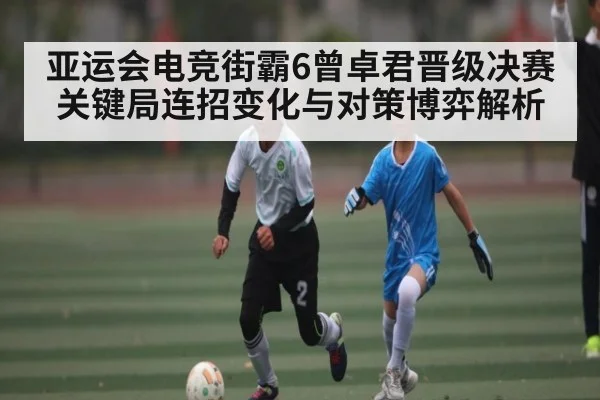 亚运会电竞街霸6曾卓君晋级决赛关键局连招变化与对策博弈解析